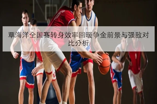 覃海洋全国赛转身效率回暖争金前景与强敌对比分析